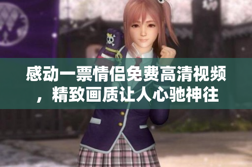 感动一票情侣免费高清视频，精致画质让人心驰神往