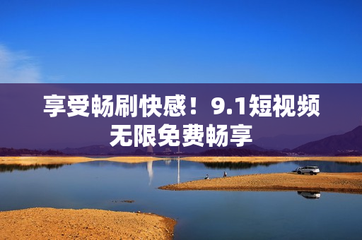 享受畅刷快感！9.1短视频无限免费畅享